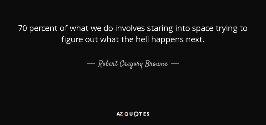 70 percent of what we do involves staring into space trying to figure out what the hell happens next. - Robert Gregory Browne