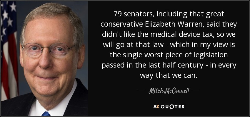 79 senators, including that great conservative Elizabeth Warren, said they didn't like the medical device tax, so we will go at that law - which in my view is the single worst piece of legislation passed in the last half century - in every way that we can. - Mitch McConnell
