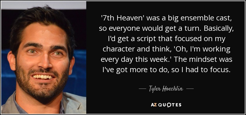 '7th Heaven' was a big ensemble cast, so everyone would get a turn. Basically, I'd get a script that focused on my character and think, 'Oh, I'm working every day this week.' The mindset was I've got more to do, so I had to focus. - Tyler Hoechlin