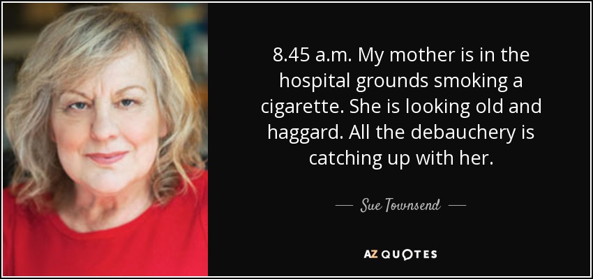 8.45 a.m. My mother is in the hospital grounds smoking a cigarette. She is looking old and haggard. All the debauchery is catching up with her. - Sue Townsend