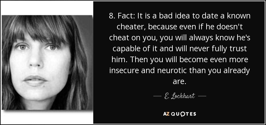 8. Fact: It is a bad idea to date a known cheater, because even if he doesn't cheat on you, you will always know he's capable of it and will never fully trust him. Then you will become even more insecure and neurotic than you already are. - E. Lockhart