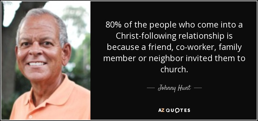 80% of the people who come into a Christ-following relationship is because a friend, co-worker, family member or neighbor invited them to church. - Johnny Hunt