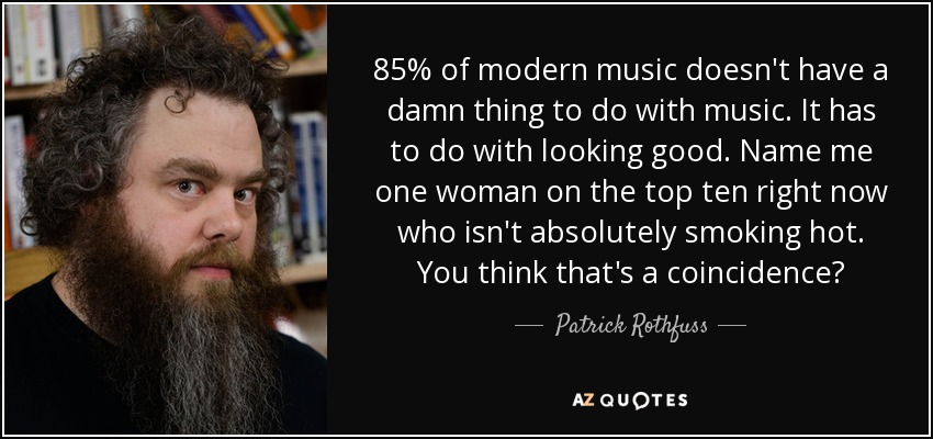 85% of modern music doesn't have a damn thing to do with music. It has to do with looking good. Name me one woman on the top ten right now who isn't absolutely smoking hot. You think that's a coincidence? - Patrick Rothfuss