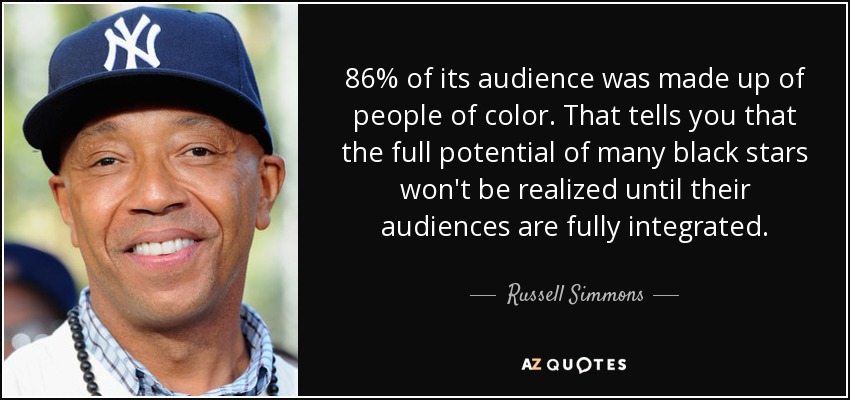 86% of its audience was made up of people of color. That tells you that the full potential of many black stars won't be realized until their audiences are fully integrated. - Russell Simmons
