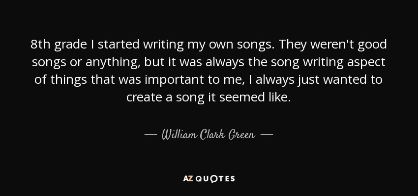 8th grade I started writing my own songs. They weren't good songs or anything, but it was always the song writing aspect of things that was important to me, I always just wanted to create a song it seemed like. - William Clark Green