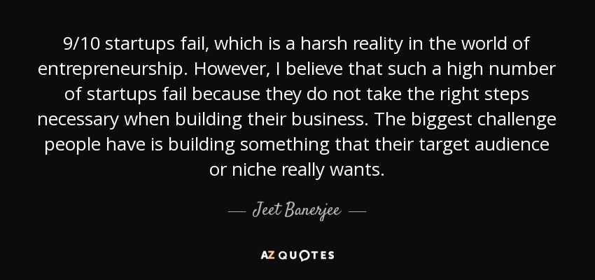 9/10 startups fail, which is a harsh reality in the world of entrepreneurship. However, I believe that such a high number of startups fail because they do not take the right steps necessary when building their business. The biggest challenge people have is building something that their target audience or niche really wants. - Jeet Banerjee