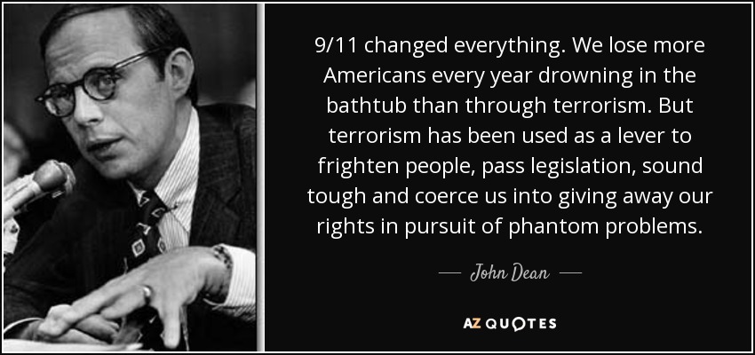 9/11 changed everything. We lose more Americans every year drowning in the bathtub than through terrorism. But terrorism has been used as a lever to frighten people, pass legislation, sound tough and coerce us into giving away our rights in pursuit of phantom problems. - John Dean