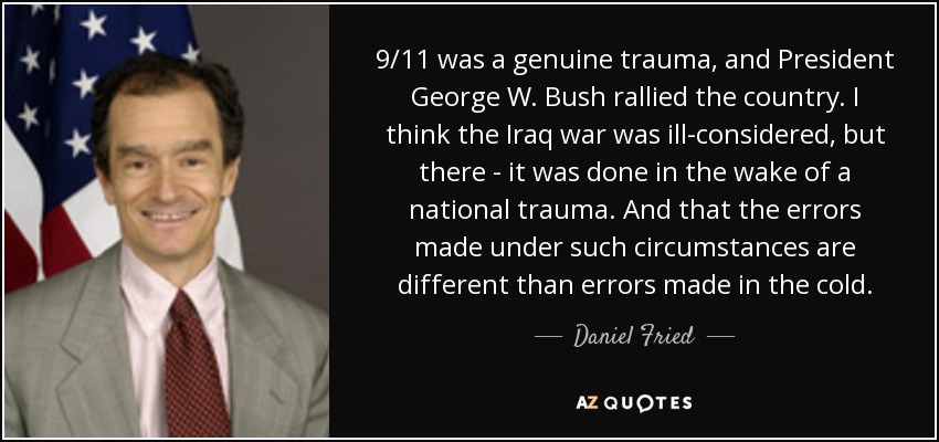 9/11 was a genuine trauma, and President George W. Bush rallied the country. I think the Iraq war was ill-considered, but there - it was done in the wake of a national trauma. And that the errors made under such circumstances are different than errors made in the cold. - Daniel Fried