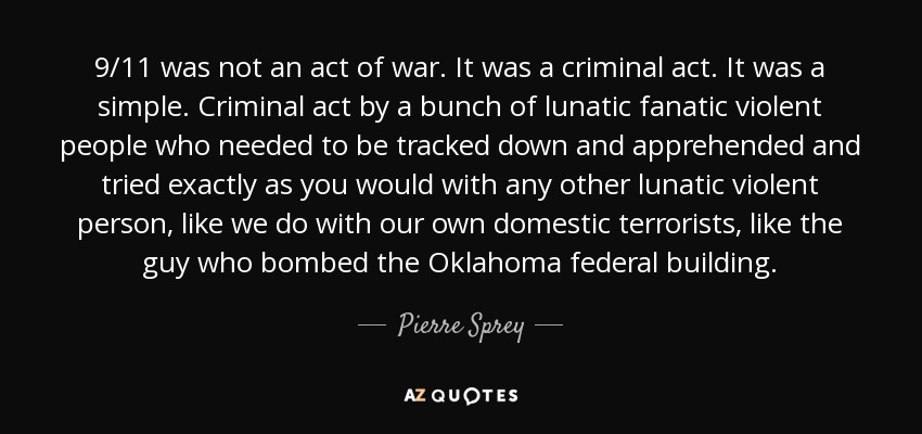 9/11 was not an act of war. It was a criminal act. It was a simple. Criminal act by a bunch of lunatic fanatic violent people who needed to be tracked down and apprehended and tried exactly as you would with any other lunatic violent person, like we do with our own domestic terrorists, like the guy who bombed the Oklahoma federal building. - Pierre Sprey