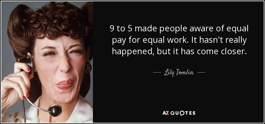9 to 5 made people aware of equal pay for equal work. It hasn't really happened, but it has come closer. - Lily Tomlin