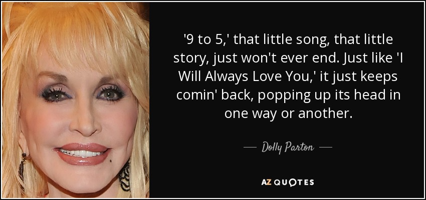 '9 to 5,' that little song, that little story, just won't ever end. Just like 'I Will Always Love You,' it just keeps comin' back, popping up its head in one way or another. - Dolly Parton