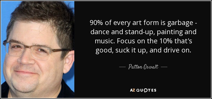 90% of every art form is garbage - dance and stand-up, painting and music. Focus on the 10% that's good, suck it up, and drive on. - Patton Oswalt
