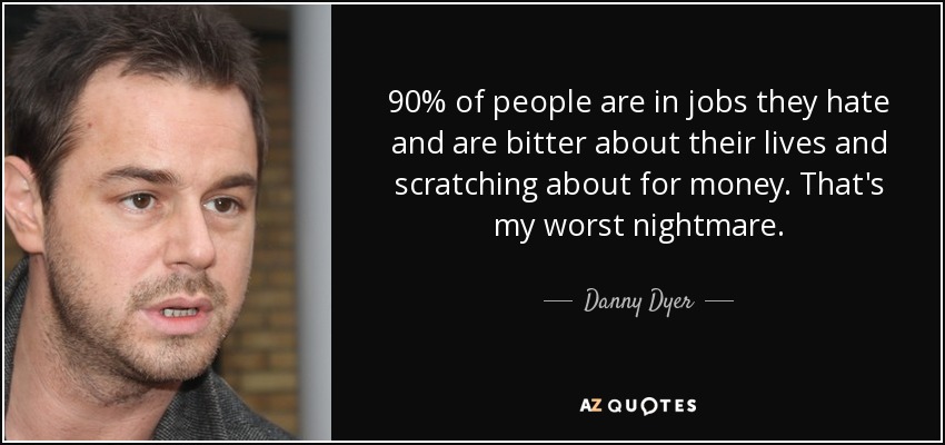 90% of people are in jobs they hate and are bitter about their lives and scratching about for money. That's my worst nightmare. - Danny Dyer