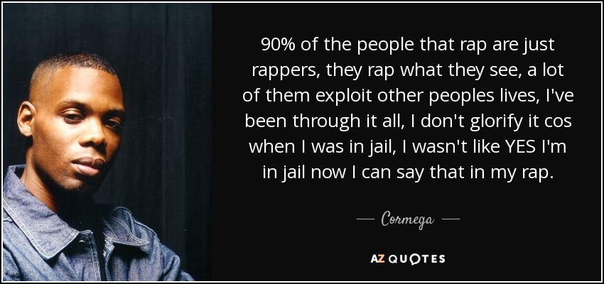 90% of the people that rap are just rappers, they rap what they see, a lot of them exploit other peoples lives, I've been through it all, I don't glorify it cos when I was in jail, I wasn't like YES I'm in jail now I can say that in my rap. - Cormega