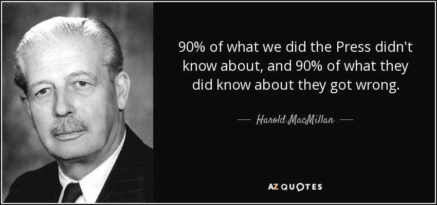 90% of what we did the Press didn't know about, and 90% of what they did know about they got wrong. - Harold MacMillan