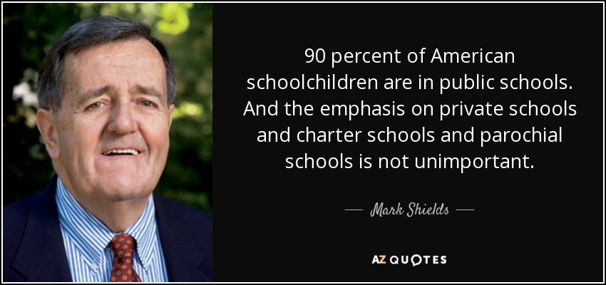 90 percent of American schoolchildren are in public schools. And the emphasis on private schools and charter schools and parochial schools is not unimportant. - Mark Shields