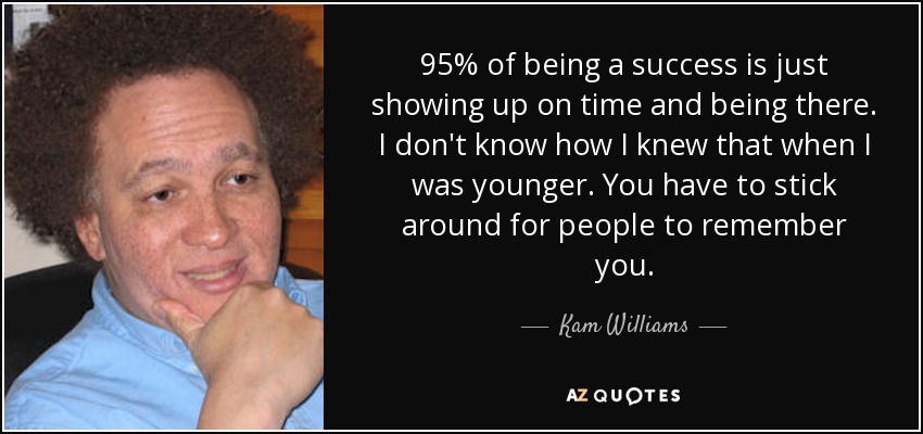 95% of being a success is just showing up on time and being there. I don't know how I knew that when I was younger. You have to stick around for people to remember you. - Kam Williams