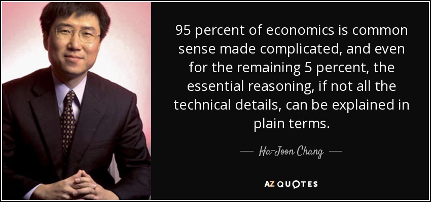 95 percent of economics is common sense made complicated, and even for the remaining 5 percent, the essential reasoning, if not all the technical details, can be explained in plain terms. - Ha-Joon Chang