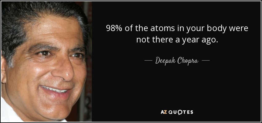 98% of the atoms in your body were not there a year ago. - Deepak Chopra