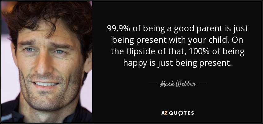 99.9% of being a good parent is just being present with your child. On the flipside of that, 100% of being happy is just being present. - Mark Webber
