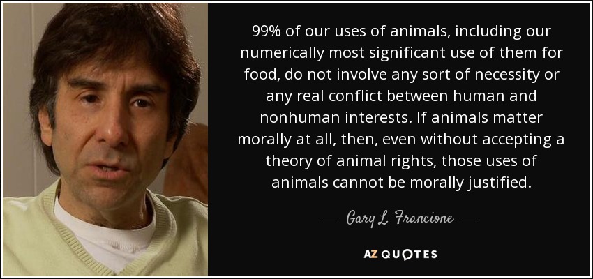 99% of our uses of animals, including our numerically most significant use of them for food, do not involve any sort of necessity or any real conflict between human and nonhuman interests. If animals matter morally at all, then, even without accepting a theory of animal rights, those uses of animals cannot be morally justified. - Gary L. Francione