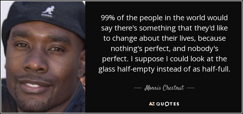 99% of the people in the world would say there's something that they'd like to change about their lives, because nothing's perfect, and nobody's perfect. I suppose I could look at the glass half-empty instead of as half-full. - Morris Chestnut