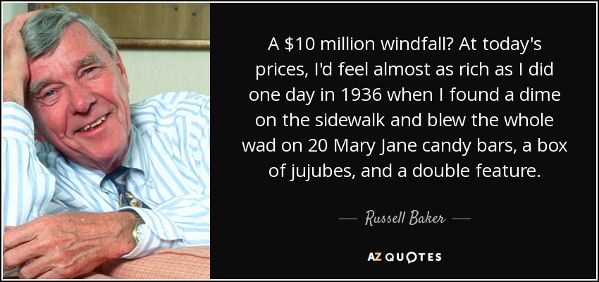 A $10 million windfall? At today's prices, I'd feel almost as rich as I did one day in 1936 when I found a dime on the sidewalk and blew the whole wad on 20 Mary Jane candy bars, a box of jujubes, and a double feature. - Russell Baker