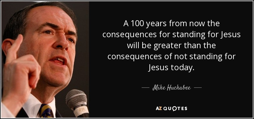 A 100 years from now the consequences for standing for Jesus will be greater than the consequences of not standing for Jesus today. - Mike Huckabee