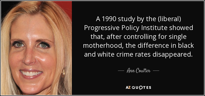 A 1990 study by the (liberal) Progressive Policy Institute showed that, after controlling for single motherhood, the difference in black and white crime rates disappeared. - Ann Coulter