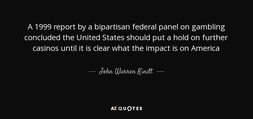 A 1999 report by a bipartisan federal panel on gambling concluded the United States should put a hold on further casinos until it is clear what the impact is on America - John Warren Kindt