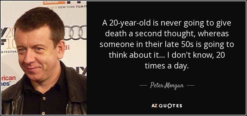 A 20-year-old is never going to give death a second thought, whereas someone in their late 50s is going to think about it... I don't know, 20 times a day. - Peter Morgan