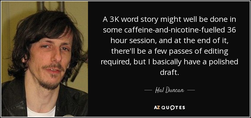 A 3K word story might well be done in some caffeine-and-nicotine-fuelled 36 hour session, and at the end of it, there'll be a few passes of editing required, but I basically have a polished draft. - Hal Duncan