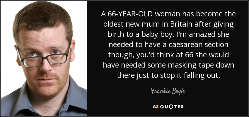 A 66-YEAR-OLD woman has become the oldest new mum in Britain after giving birth to a baby boy. I'm amazed she needed to have a caesarean section though, you'd think at 66 she would have needed some masking tape down there just to stop it falling out. - Frankie Boyle