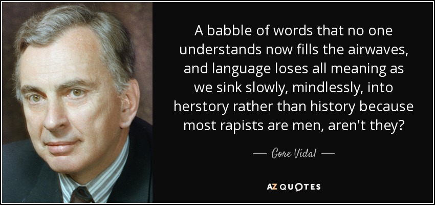 A babble of words that no one understands now fills the airwaves, and language loses all meaning as we sink slowly, mindlessly, into herstory rather than history because most rapists are men, aren't they? - Gore Vidal