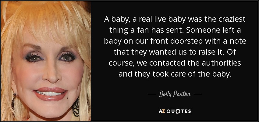 A baby, a real live baby was the craziest thing a fan has sent. Someone left a baby on our front doorstep with a note that they wanted us to raise it. Of course, we contacted the authorities and they took care of the baby. - Dolly Parton