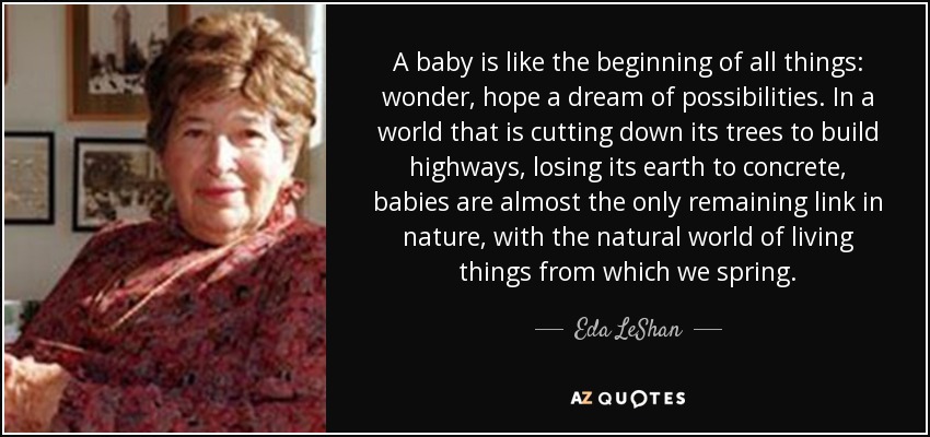 A baby is like the beginning of all things: wonder, hope a dream of possibilities. In a world that is cutting down its trees to build highways, losing its earth to concrete, babies are almost the only remaining link in nature, with the natural world of living things from which we spring. - Eda LeShan