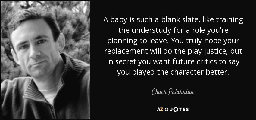 A baby is such a blank slate, like training the understudy for a role you're planning to leave. You truly hope your replacement will do the play justice, but in secret you want future critics to say you played the character better. - Chuck Palahniuk