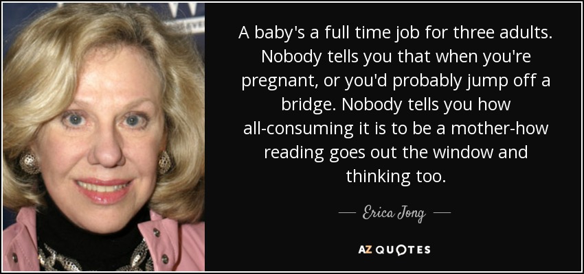 A baby's a full time job for three adults. Nobody tells you that when you're pregnant, or you'd probably jump off a bridge. Nobody tells you how all-consuming it is to be a mother-how reading goes out the window and thinking too. - Erica Jong