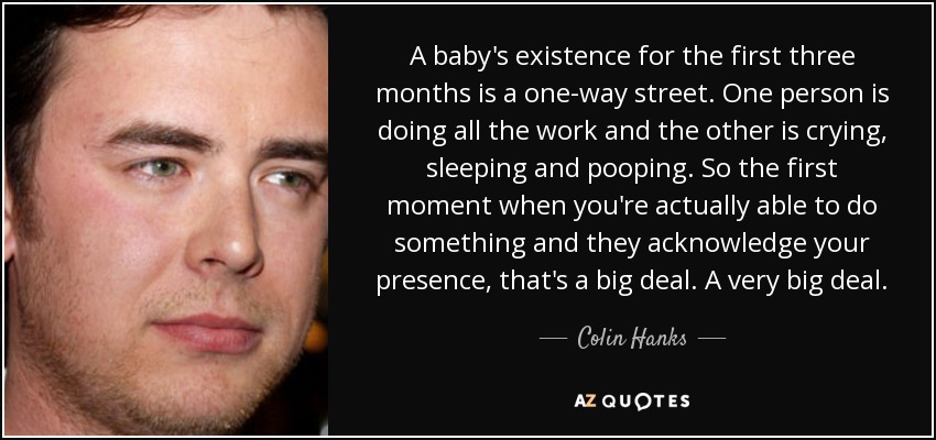 A baby's existence for the first three months is a one-way street. One person is doing all the work and the other is crying, sleeping and pooping. So the first moment when you're actually able to do something and they acknowledge your presence, that's a big deal. A very big deal. - Colin Hanks