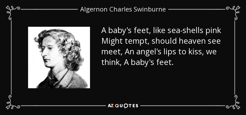 A baby's feet, like sea-shells pink Might tempt, should heaven see meet, An angel's lips to kiss, we think, A baby's feet. - Algernon Charles Swinburne