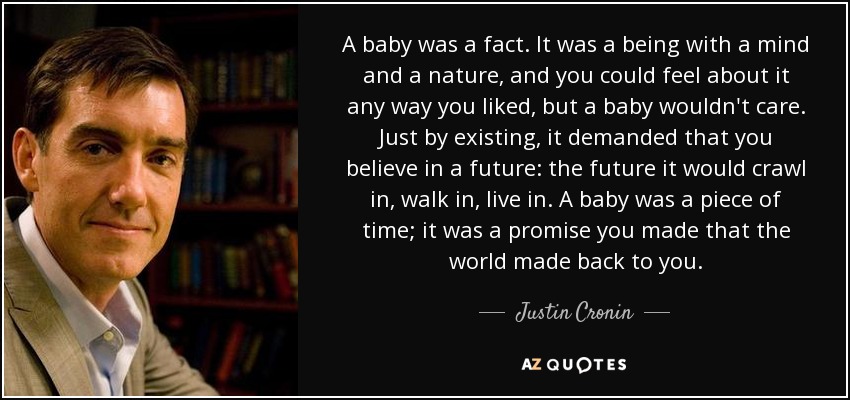 A baby was a fact. It was a being with a mind and a nature, and you could feel about it any way you liked, but a baby wouldn't care. Just by existing, it demanded that you believe in a future: the future it would crawl in, walk in, live in. A baby was a piece of time; it was a promise you made that the world made back to you. - Justin Cronin