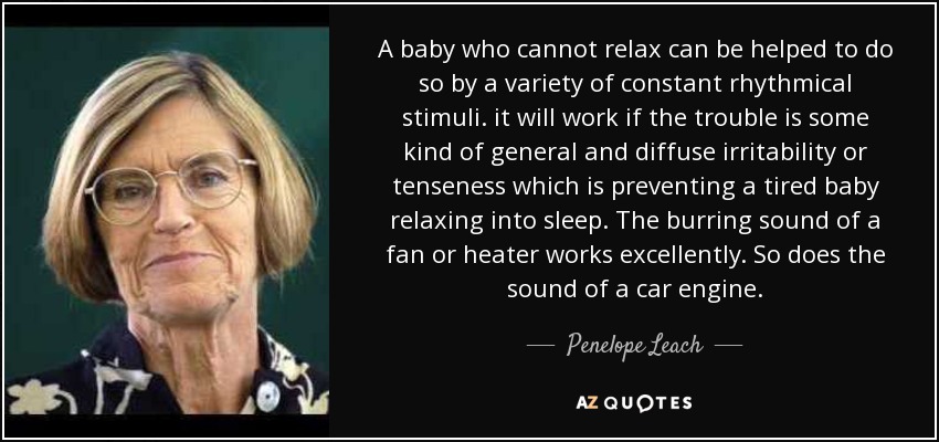 A baby who cannot relax can be helped to do so by a variety of constant rhythmical stimuli. it will work if the trouble is some kind of general and diffuse irritability or tenseness which is preventing a tired baby relaxing into sleep. The burring sound of a fan or heater works excellently. So does the sound of a car engine. - Penelope Leach