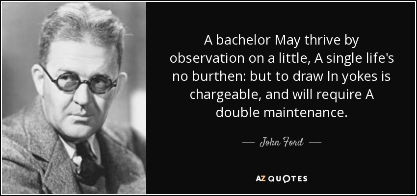A bachelor May thrive by observation on a little, A single life's no burthen: but to draw In yokes is chargeable, and will require A double maintenance. - John Ford