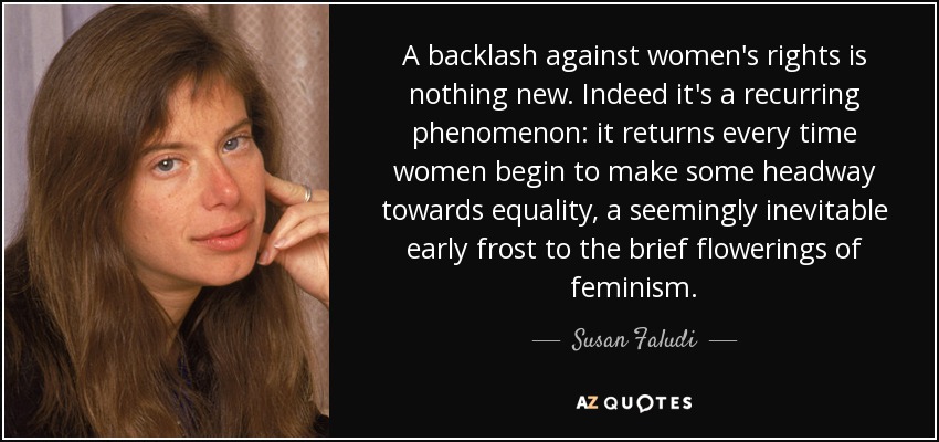 A backlash against women's rights is nothing new. Indeed it's a recurring phenomenon: it returns every time women begin to make some headway towards equality, a seemingly inevitable early frost to the brief flowerings of feminism. - Susan Faludi