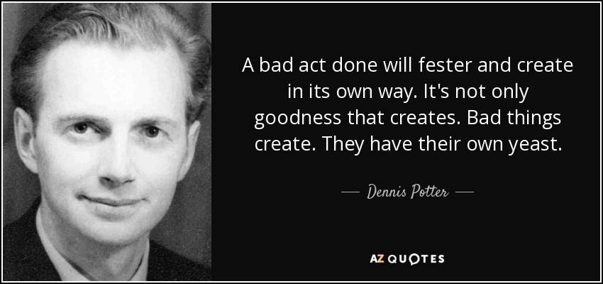 A bad act done will fester and create in its own way. It's not only goodness that creates. Bad things create. They have their own yeast. - Dennis Potter