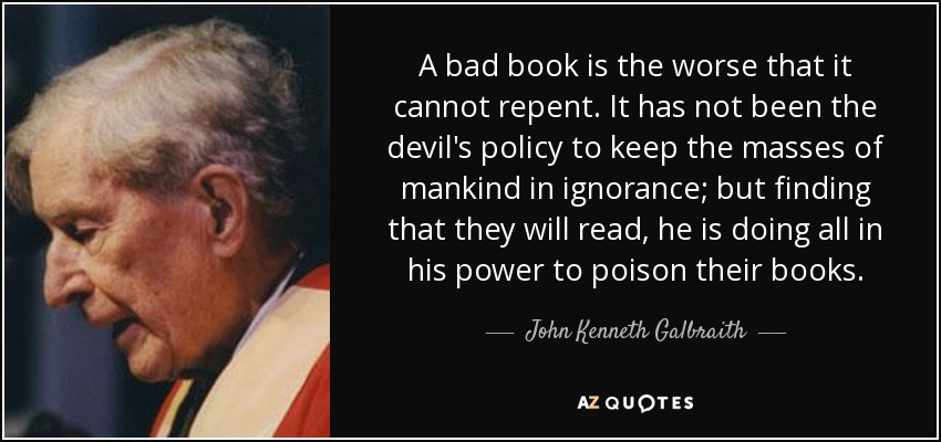 A bad book is the worse that it cannot repent. It has not been the devil's policy to keep the masses of mankind in ignorance; but finding that they will read, he is doing all in his power to poison their books. - John Kenneth Galbraith