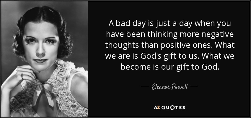 A bad day is just a day when you have been thinking more negative thoughts than positive ones. What we are is God's gift to us. What we become is our gift to God. - Eleanor Powell