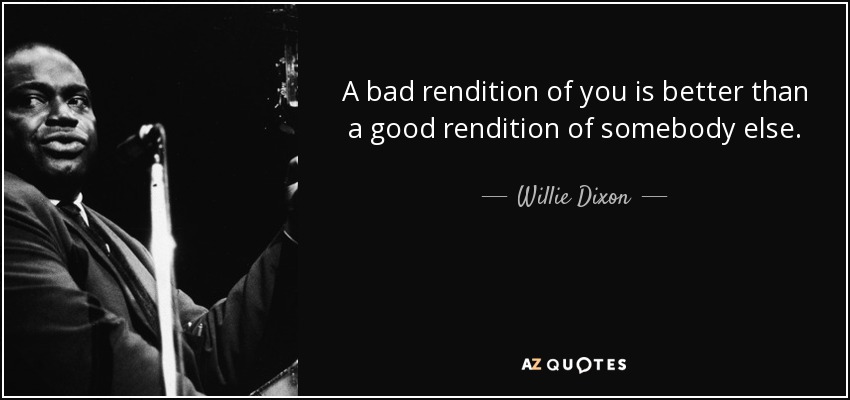 A bad rendition of you is better than a good rendition of somebody else. - Willie Dixon
