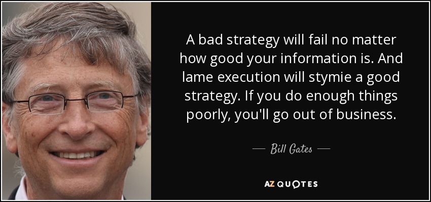 A bad strategy will fail no matter how good your information is. And lame execution will stymie a good strategy. If you do enough things poorly, you'll go out of business. - Bill Gates