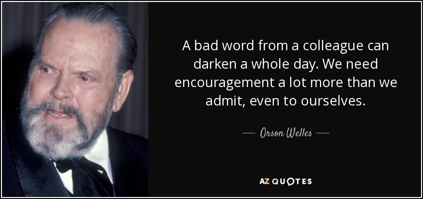 A bad word from a colleague can darken a whole day. We need encouragement a lot more than we admit, even to ourselves. - Orson Welles